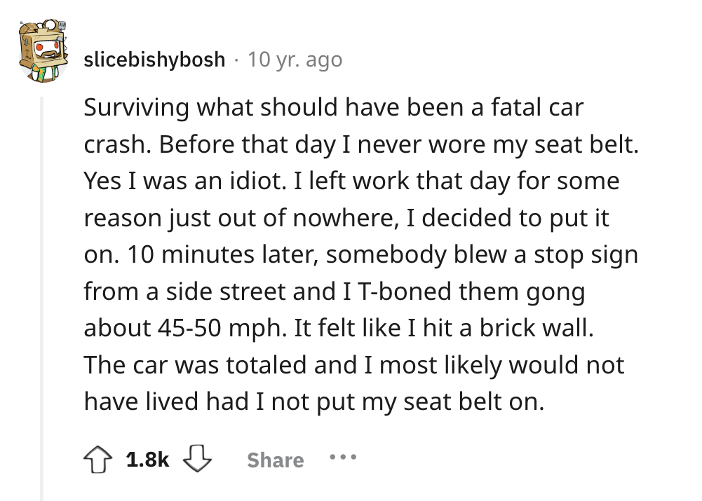 screenshot - slicebishybosh 10 yr. ago Surviving what should have been a fatal car crash. Before that day I never wore my seat belt. Yes I was an idiot. I left work that day for some reason just out of nowhere, I decided to put it on. 10 minutes later, so